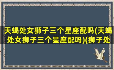 天蝎处女狮子三个星座配吗(天蝎处女狮子三个星座配吗)(狮子处女座 天蝎)